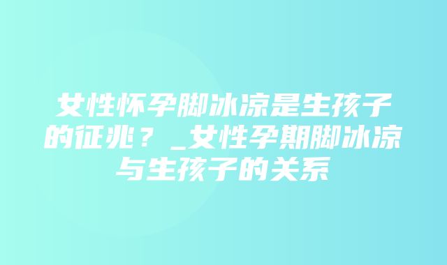 女性怀孕脚冰凉是生孩子的征兆？_女性孕期脚冰凉与生孩子的关系