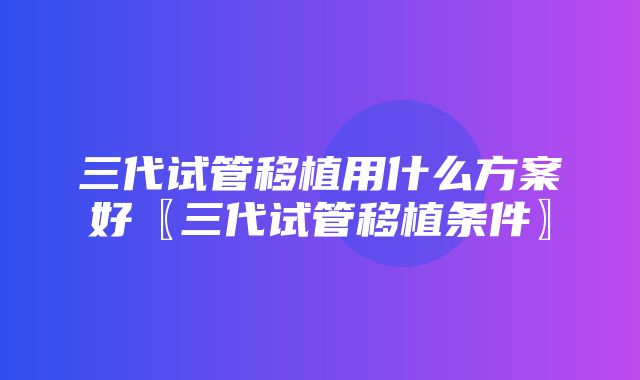 三代试管移植用什么方案好〖三代试管移植条件〗