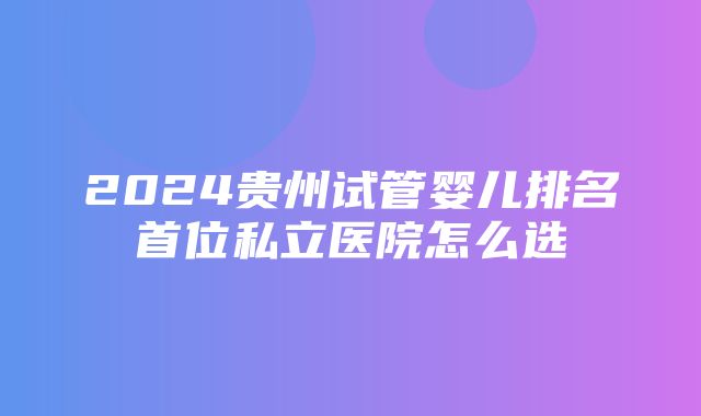 2024贵州试管婴儿排名首位私立医院怎么选