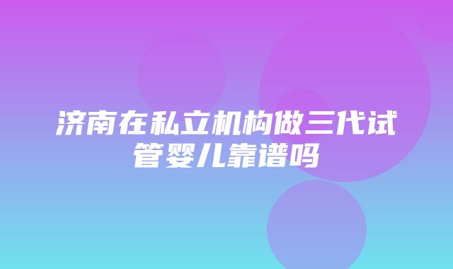 济南在私立机构做三代试管婴儿靠谱吗