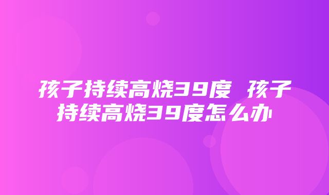 孩子持续高烧39度 孩子持续高烧39度怎么办