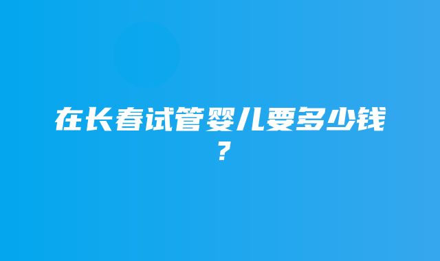 在长春试管婴儿要多少钱？