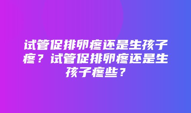 试管促排卵疼还是生孩子疼？试管促排卵疼还是生孩子疼些？