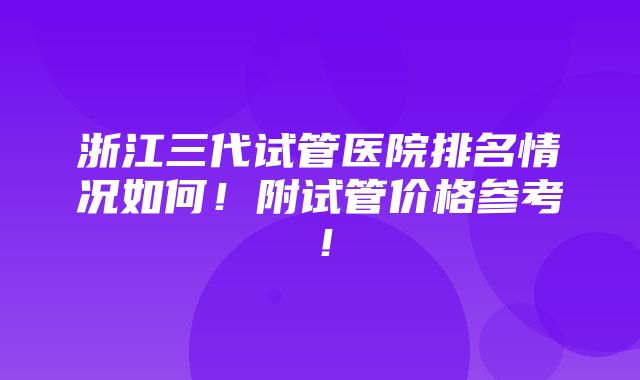 浙江三代试管医院排名情况如何！附试管价格参考！