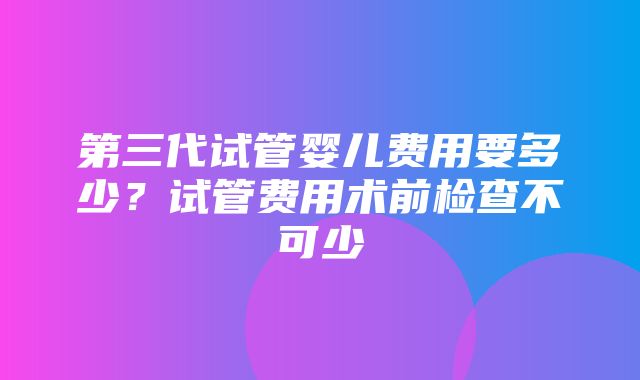 第三代试管婴儿费用要多少？试管费用术前检查不可少