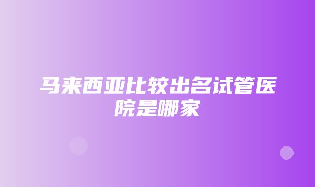 马来西亚比较出名试管医院是哪家