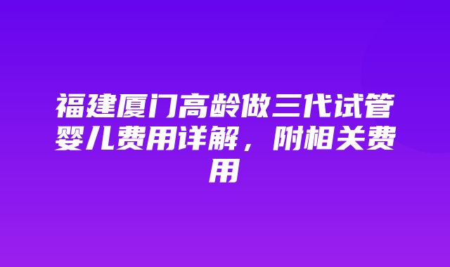 福建厦门高龄做三代试管婴儿费用详解，附相关费用