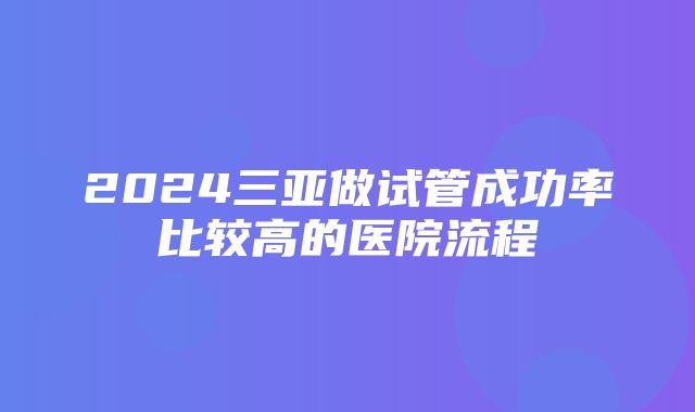 2024三亚做试管成功率比较高的医院流程