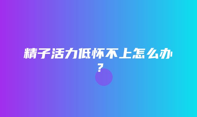 精子活力低怀不上怎么办？