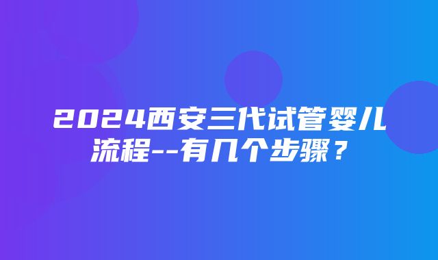 2024西安三代试管婴儿流程--有几个步骤？