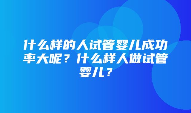 什么样的人试管婴儿成功率大呢？什么样人做试管婴儿？