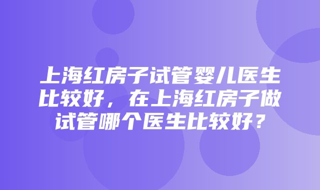 上海红房子试管婴儿医生比较好，在上海红房子做试管哪个医生比较好？