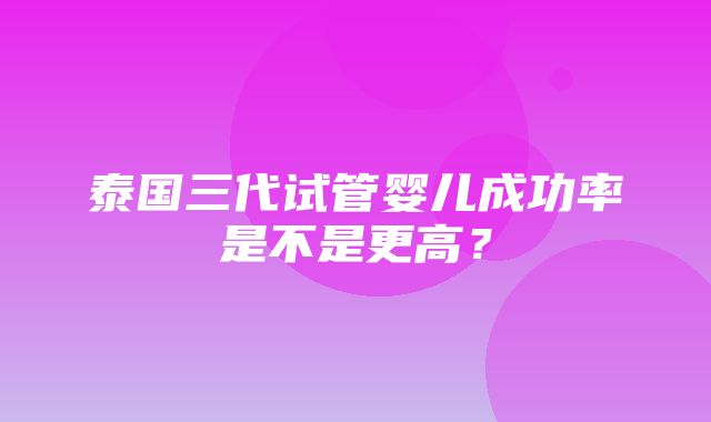 泰国三代试管婴儿成功率是不是更高？