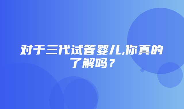 对于三代试管婴儿,你真的了解吗？