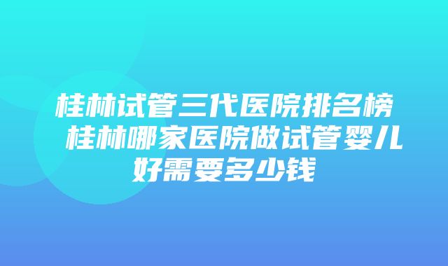 桂林试管三代医院排名榜 桂林哪家医院做试管婴儿好需要多少钱