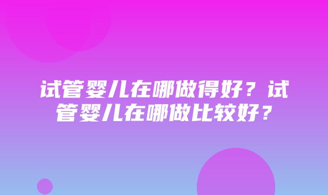 试管婴儿在哪做得好？试管婴儿在哪做比较好？