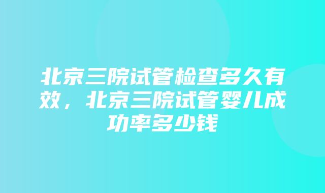 北京三院试管检查多久有效，北京三院试管婴儿成功率多少钱