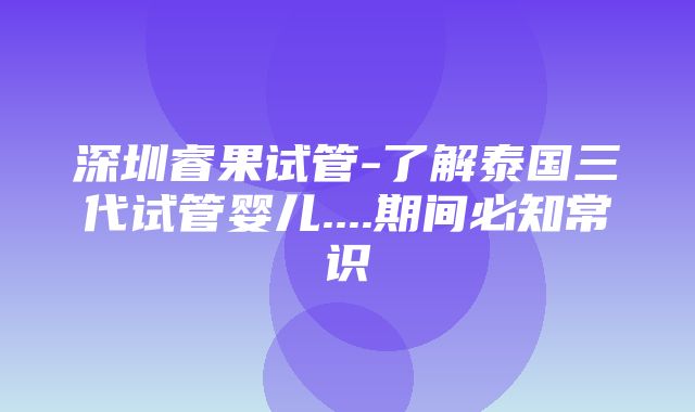 深圳睿果试管-了解泰国三代试管婴儿....期间必知常识