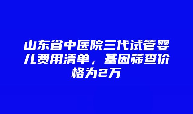 山东省中医院三代试管婴儿费用清单，基因筛查价格为2万