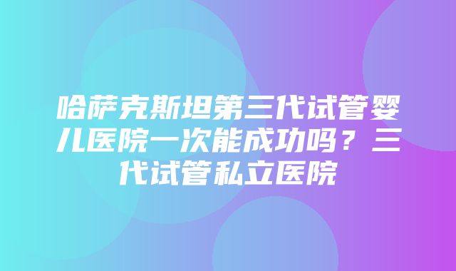 哈萨克斯坦第三代试管婴儿医院一次能成功吗？三代试管私立医院