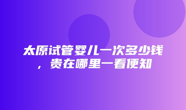 太原试管婴儿一次多少钱，贵在哪里一看便知