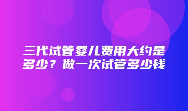 三代试管婴儿费用大约是多少？做一次试管多少钱