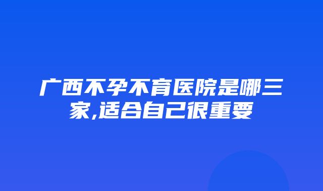 广西不孕不育医院是哪三家,适合自己很重要