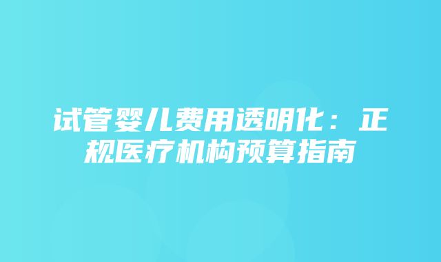 试管婴儿费用透明化：正规医疗机构预算指南