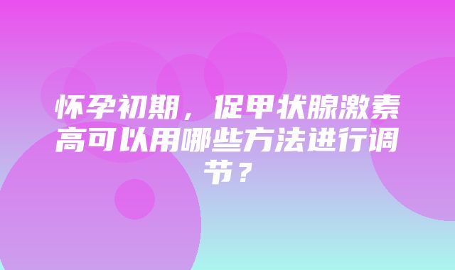 怀孕初期，促甲状腺激素高可以用哪些方法进行调节？