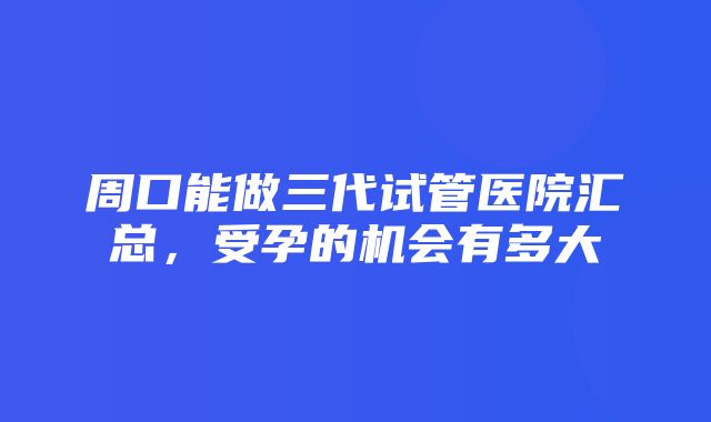 周口能做三代试管医院汇总，受孕的机会有多大