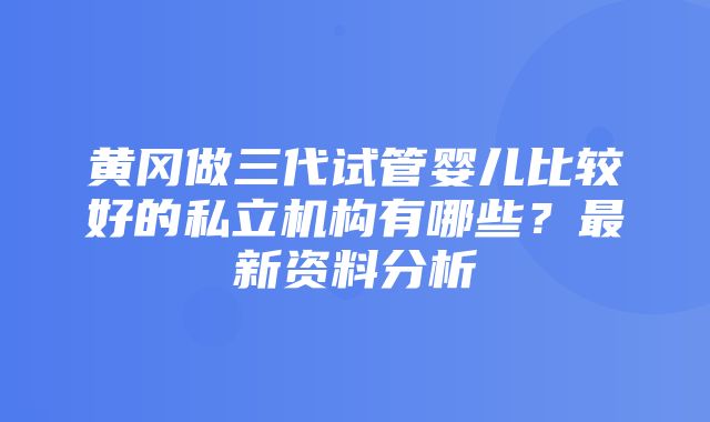 黄冈做三代试管婴儿比较好的私立机构有哪些？最新资料分析