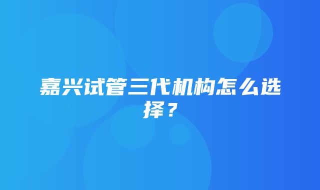 嘉兴试管三代机构怎么选择？