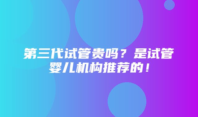 第三代试管贵吗？是试管婴儿机构推荐的！