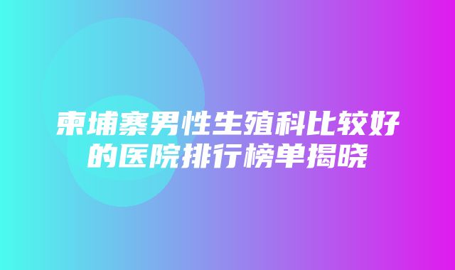 柬埔寨男性生殖科比较好的医院排行榜单揭晓