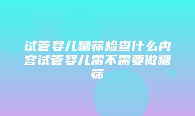 试管婴儿糖筛检查什么内容试管婴儿需不需要做糖筛