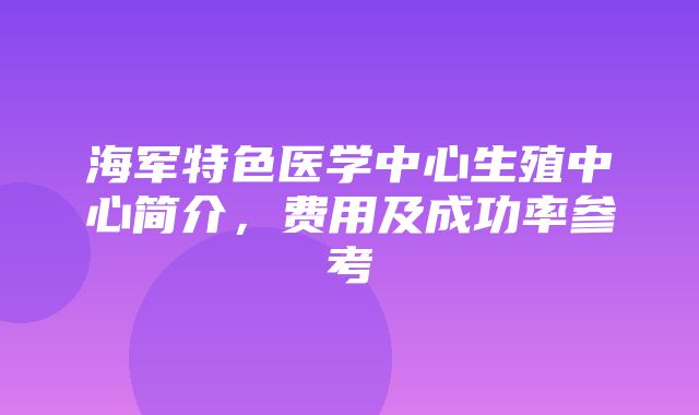 海军特色医学中心生殖中心简介，费用及成功率参考