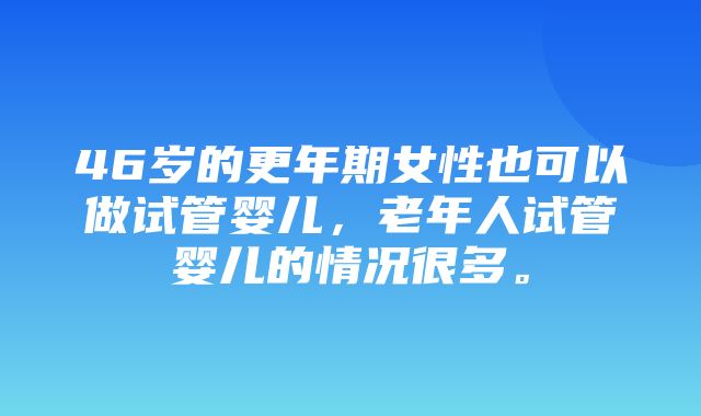 46岁的更年期女性也可以做试管婴儿，老年人试管婴儿的情况很多。