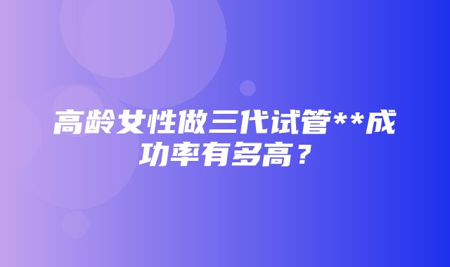 高龄女性做三代试管**成功率有多高？