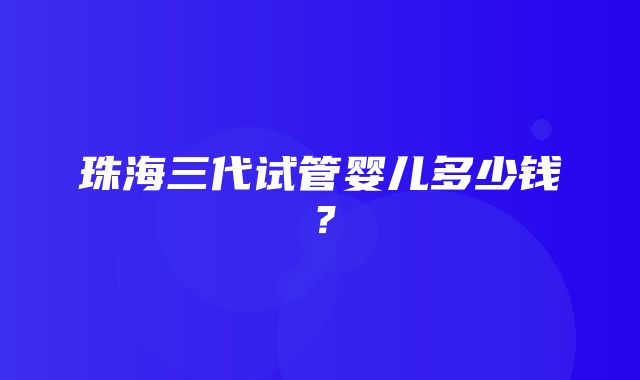 珠海三代试管婴儿多少钱？