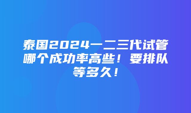 泰国2024一二三代试管哪个成功率高些！要排队等多久！