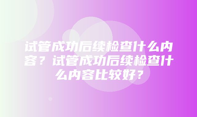 试管成功后续检查什么内容？试管成功后续检查什么内容比较好？