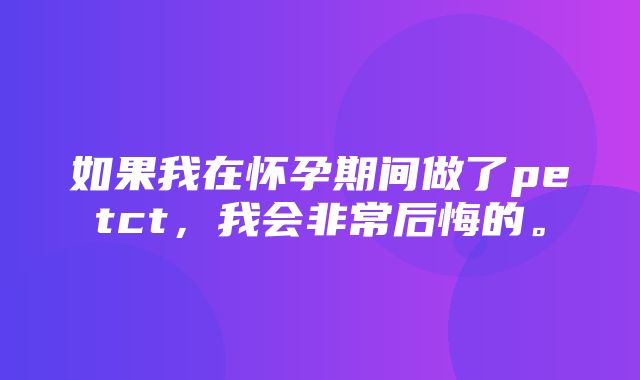 如果我在怀孕期间做了petct，我会非常后悔的。