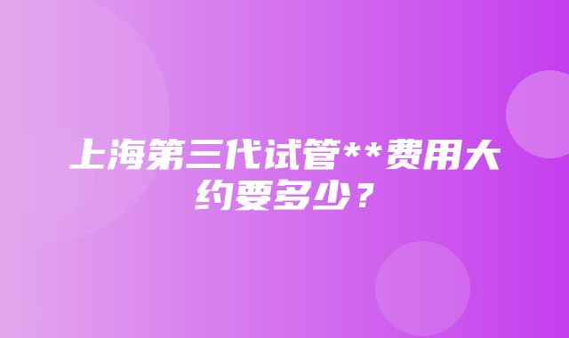 上海第三代试管**费用大约要多少？