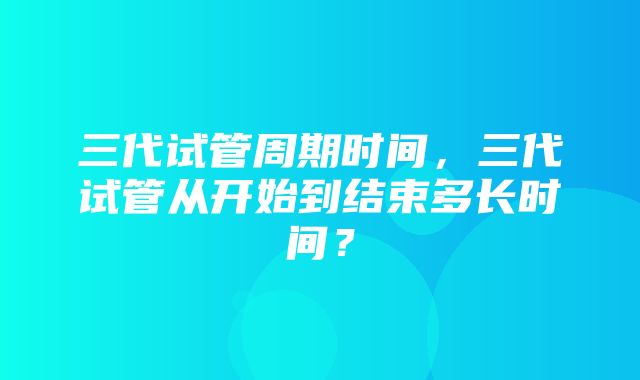 三代试管周期时间，三代试管从开始到结束多长时间？