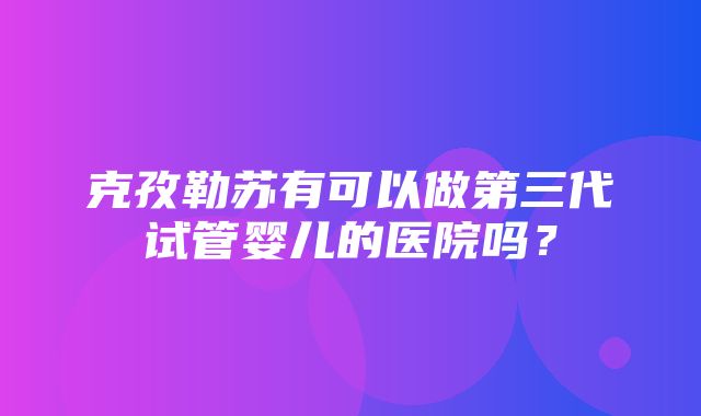 克孜勒苏有可以做第三代试管婴儿的医院吗？