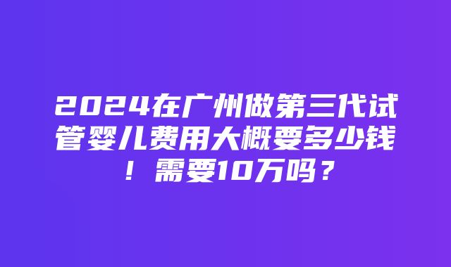 2024在广州做第三代试管婴儿费用大概要多少钱！需要10万吗？