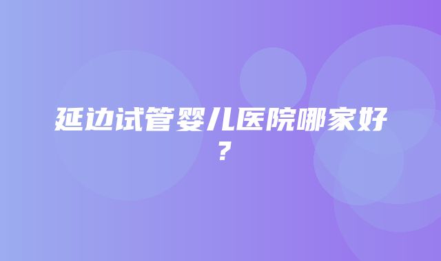 延边试管婴儿医院哪家好？