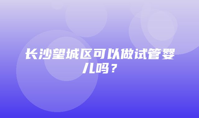 长沙望城区可以做试管婴儿吗？