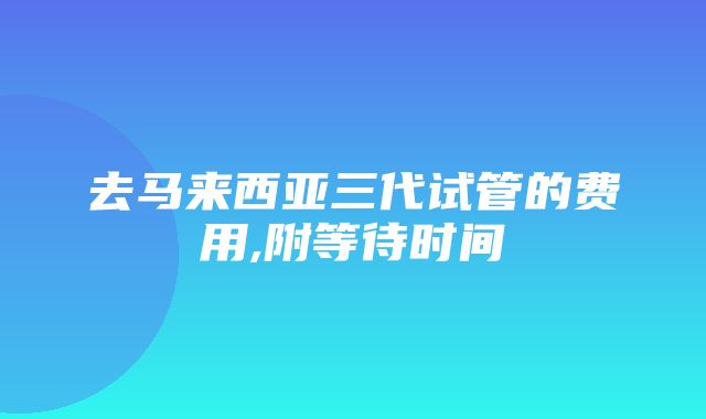 去马来西亚三代试管的费用,附等待时间