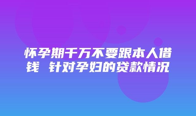 怀孕期千万不要跟本人借钱 针对孕妇的贷款情况